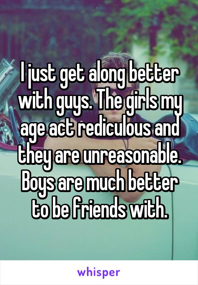 I just get along better with guys. The girls my age act rediculous and they are unreasonable. Boys are much better to be friends with.