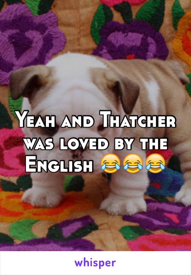 Yeah and Thatcher was loved by the English 😂😂😂 