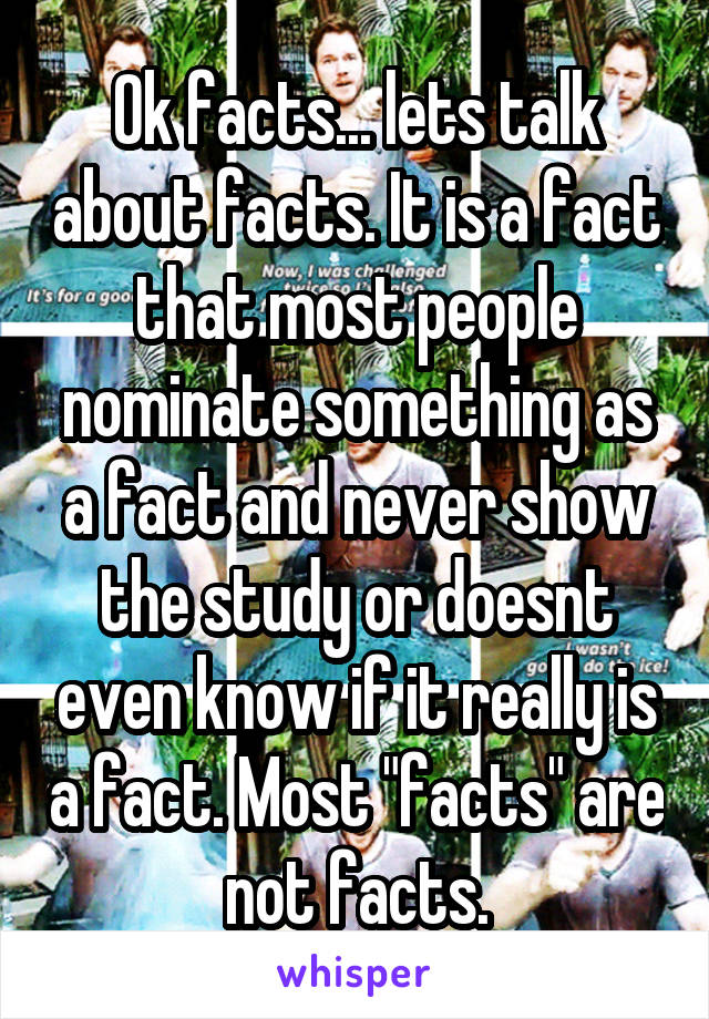 Ok facts... lets talk about facts. It is a fact that most people nominate something as a fact and never show the study or doesnt even know if it really is a fact. Most "facts" are not facts.