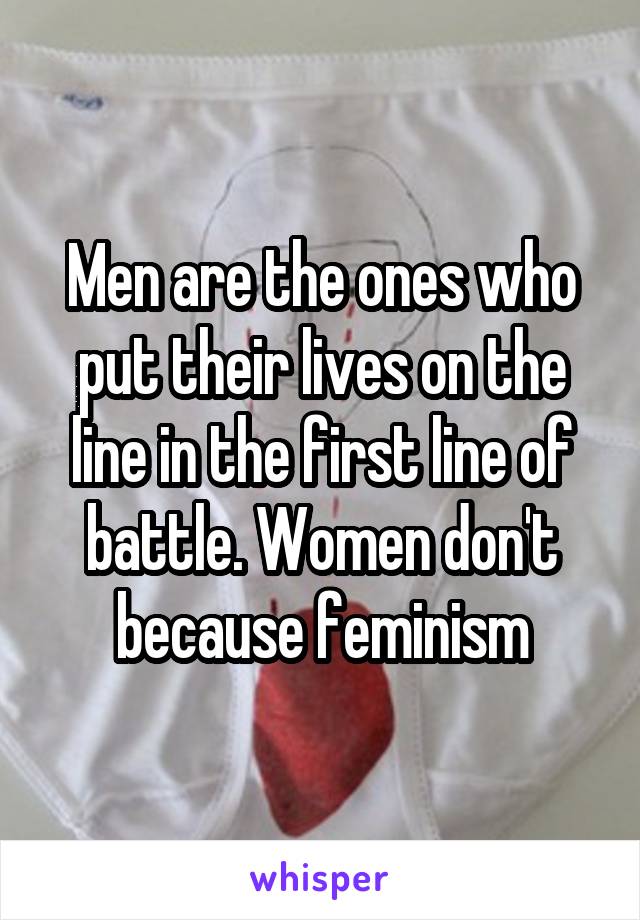 Men are the ones who put their lives on the line in the first line of battle. Women don't because feminism