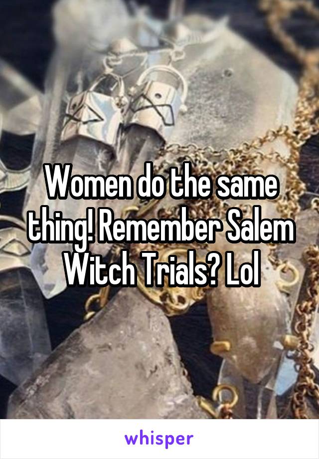 Women do the same thing! Remember Salem Witch Trials? Lol