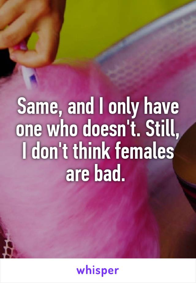 Same, and I only have one who doesn't. Still, I don't think females are bad. 