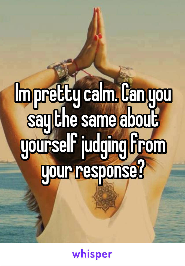 Im pretty calm. Can you say the same about yourself judging from your response?