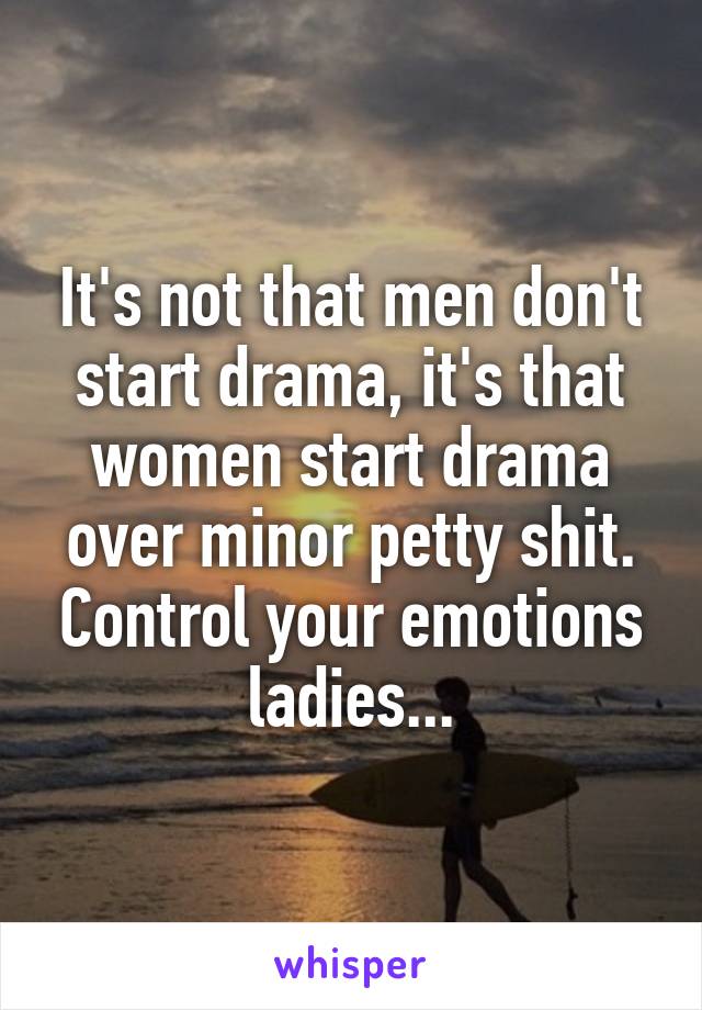 It's not that men don't start drama, it's that women start drama over minor petty shit. Control your emotions ladies...