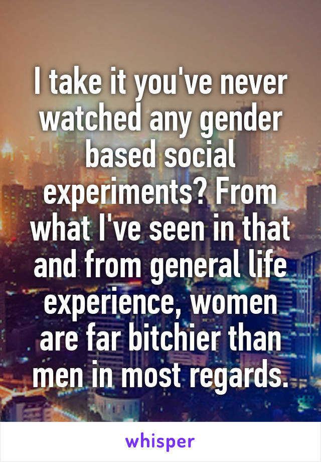 I take it you've never watched any gender based social experiments? From what I've seen in that and from general life experience, women are far bitchier than men in most regards.