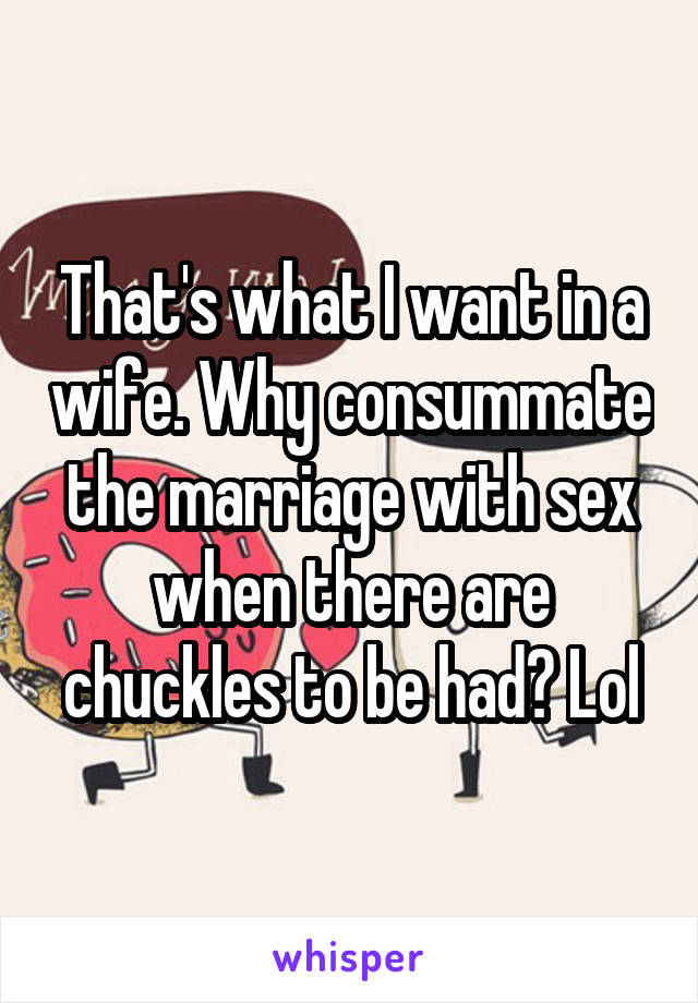 That's what I want in a wife. Why consummate the marriage with sex when there are chuckles to be had? Lol