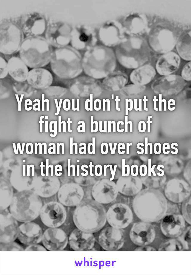 Yeah you don't put the fight a bunch of woman had over shoes in the history books 