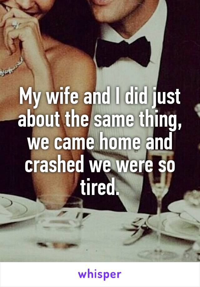 My wife and I did just about the same thing, we came home and crashed we were so tired.