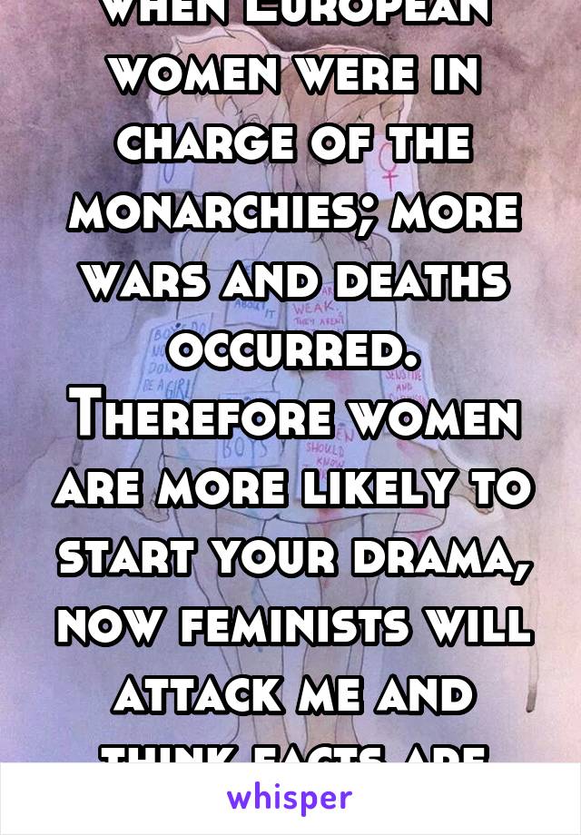 when European women were in charge of the monarchies; more wars and deaths occurred. Therefore women are more likely to start your drama, now feminists will attack me and think facts are sexist. 