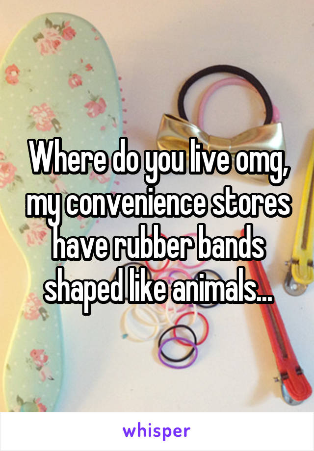 Where do you live omg, my convenience stores have rubber bands shaped like animals...