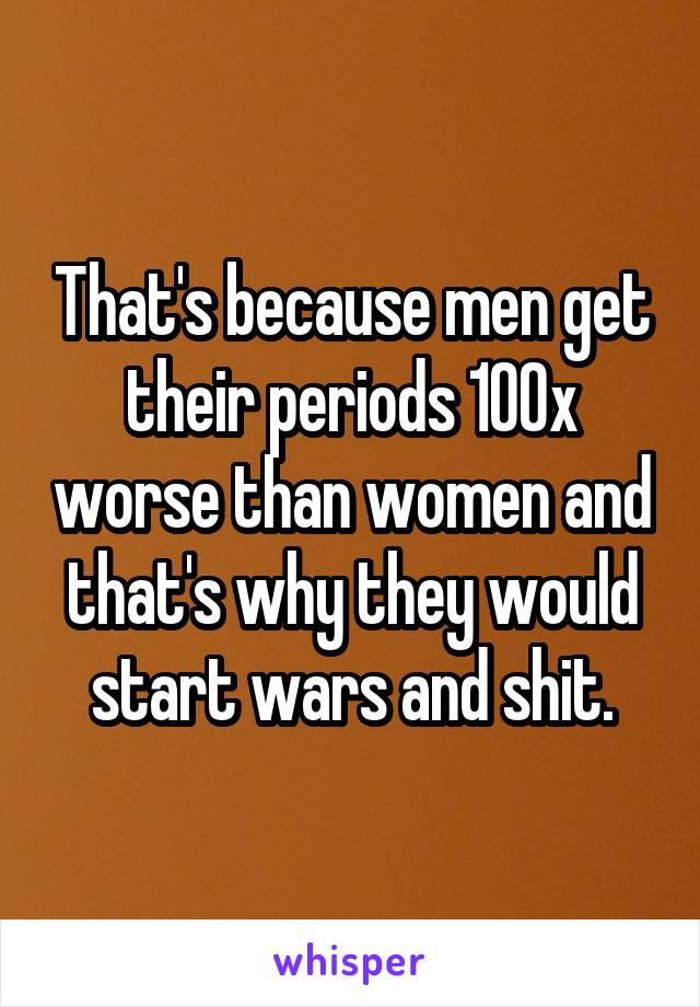 That's because men get their periods 100x worse than women and that's why they would start wars and shit.