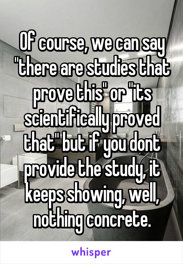 Of course, we can say "there are studies that prove this" or "its scientifically proved that" but if you dont provide the study, it keeps showing, well, nothing concrete.