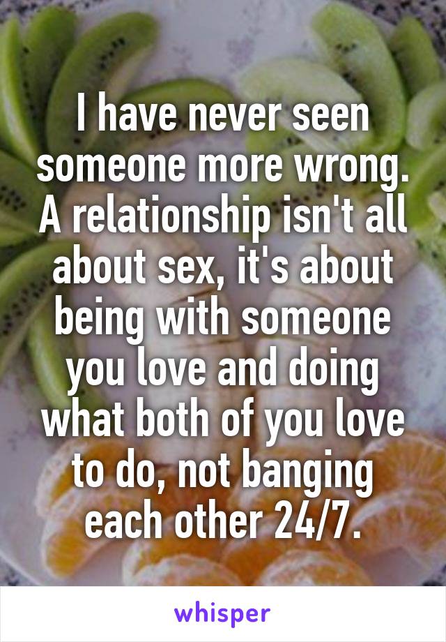 I have never seen someone more wrong. A relationship isn't all about sex, it's about being with someone you love and doing what both of you love to do, not banging each other 24/7.