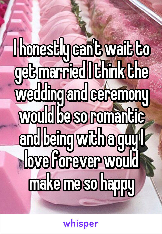 I honestly can't wait to get married I think the wedding and ceremony would be so romantic and being with a guy I love forever would make me so happy