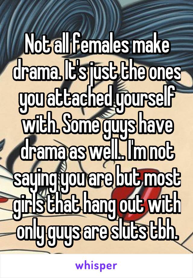 Not all females make drama. It's just the ones you attached yourself with. Some guys have drama as well.. I'm not saying you are but most girls that hang out with only guys are sluts tbh.