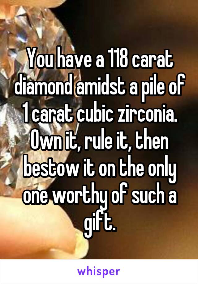 You have a 118 carat diamond amidst a pile of 1 carat cubic zirconia. Own it, rule it, then bestow it on the only one worthy of such a gift.