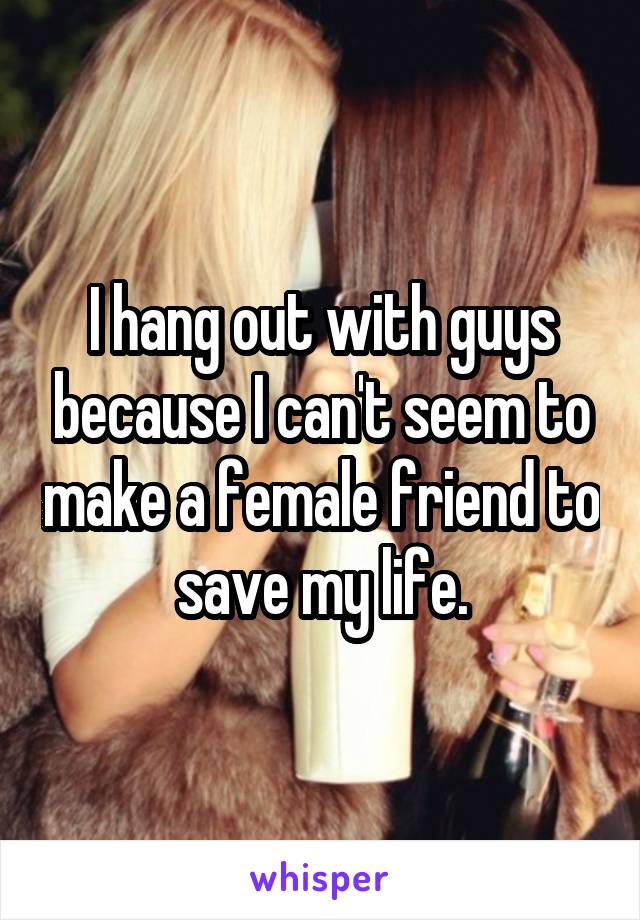 I hang out with guys because I can't seem to make a female friend to save my life.