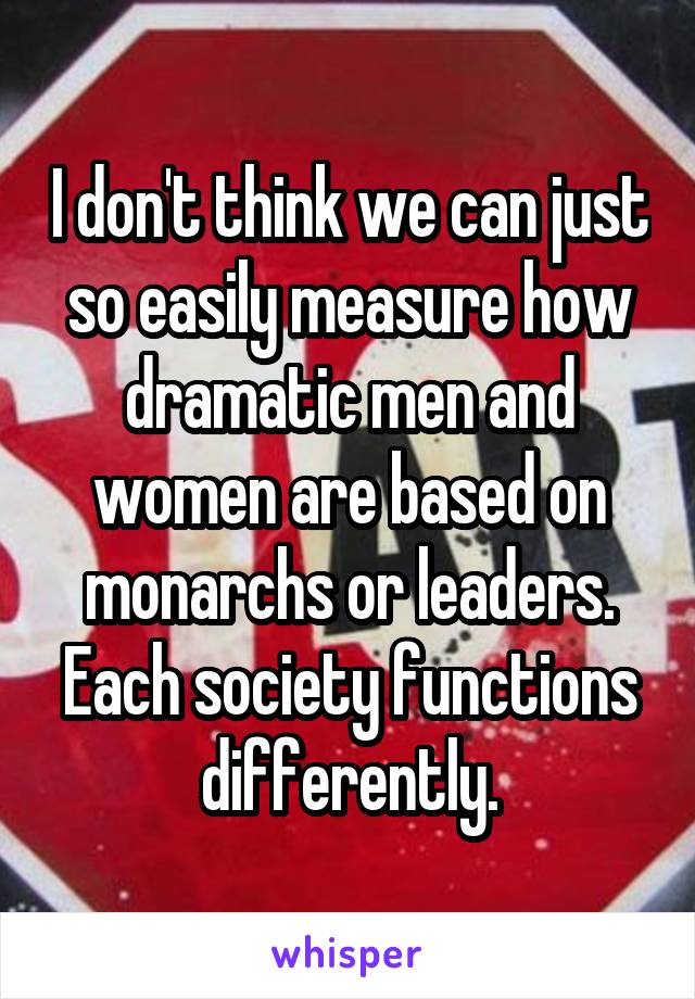 I don't think we can just so easily measure how dramatic men and women are based on monarchs or leaders. Each society functions differently.