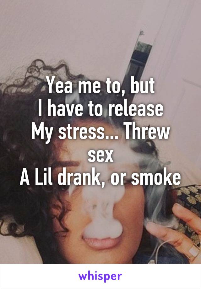 Yea me to, but
I have to release
My stress... Threw sex
A Lil drank, or smoke
