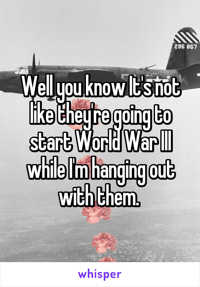 Well you know It's not like they're going to start World War III while I'm hanging out with them. 