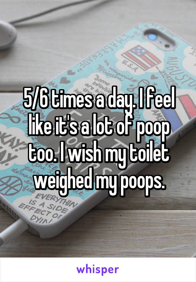 5/6 times a day. I feel like it's a lot of poop too. I wish my toilet weighed my poops.