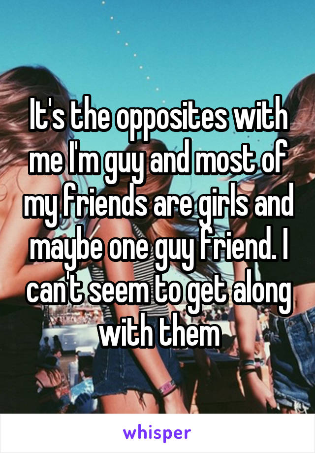 It's the opposites with me I'm guy and most of my friends are girls and maybe one guy friend. I can't seem to get along with them