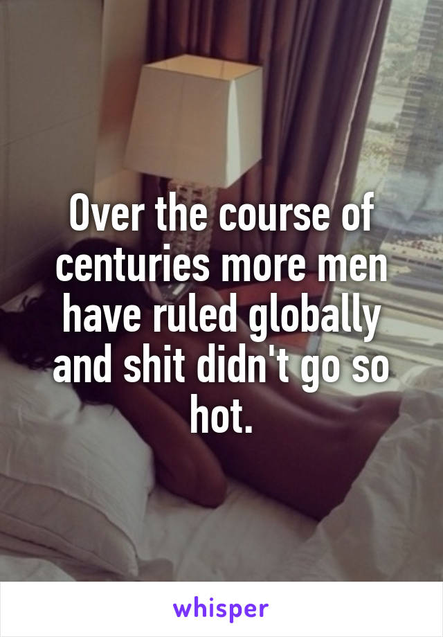 Over the course of centuries more men have ruled globally and shit didn't go so hot.