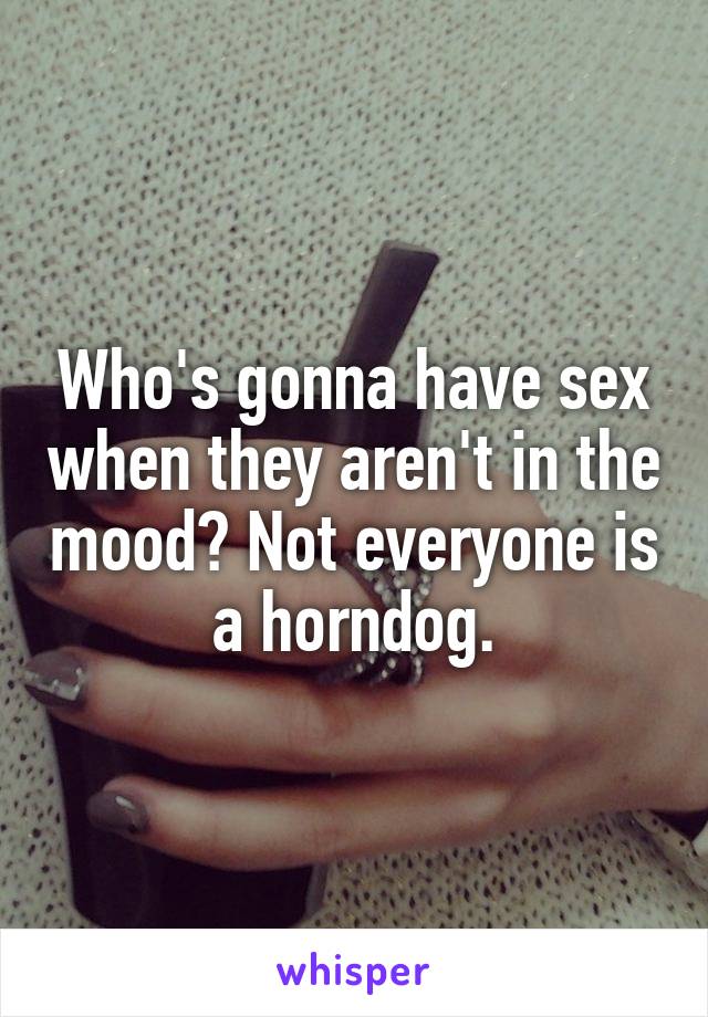 Who's gonna have sex when they aren't in the mood? Not everyone is a horndog.