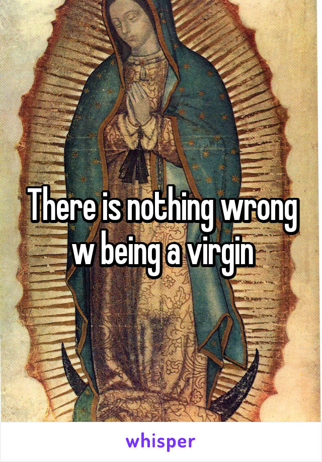There is nothing wrong w being a virgin