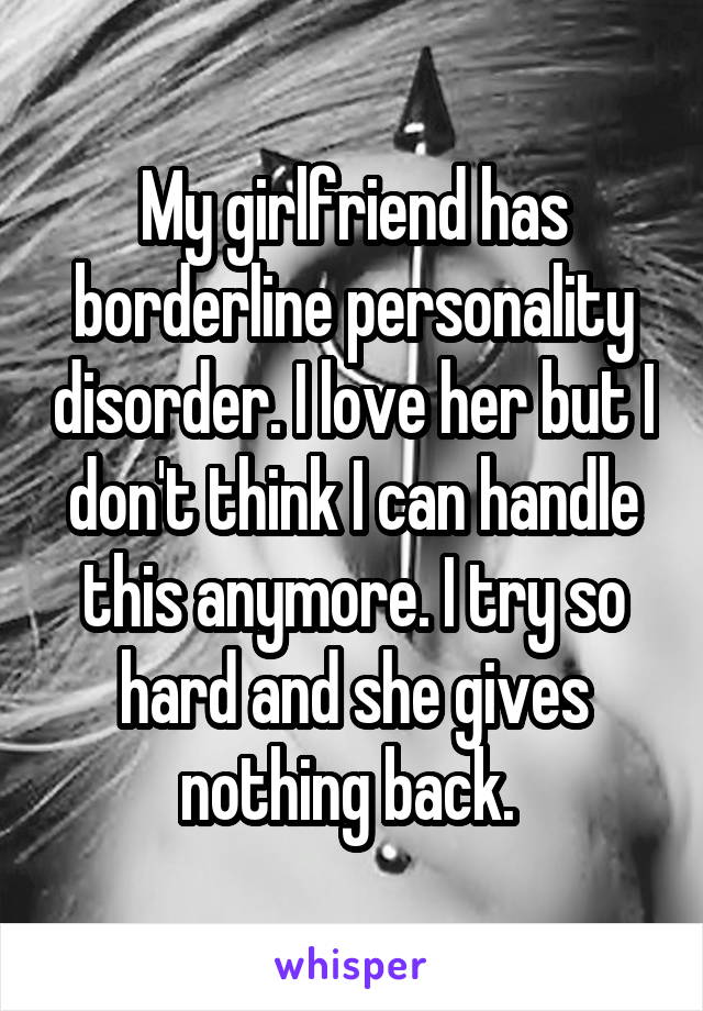 My girlfriend has borderline personality disorder. I love her but I don't think I can handle this anymore. I try so hard and she gives nothing back. 