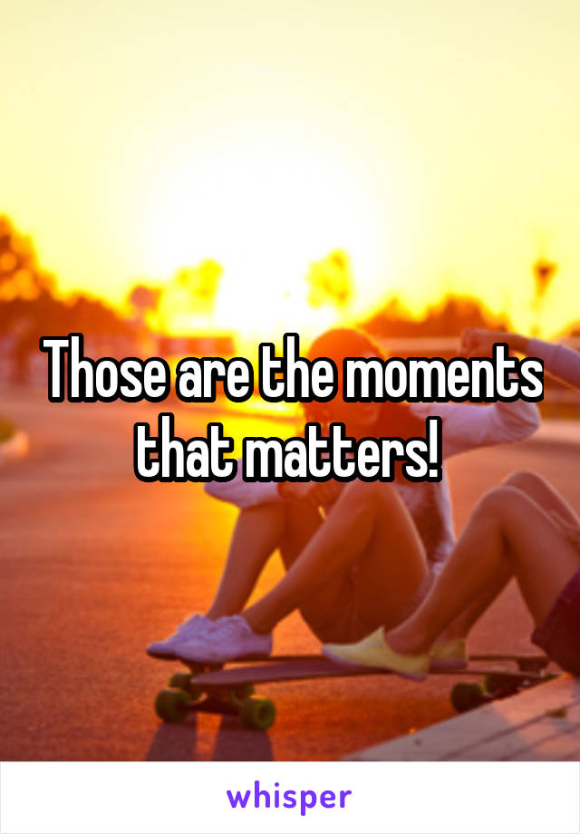 Those are the moments that matters! 