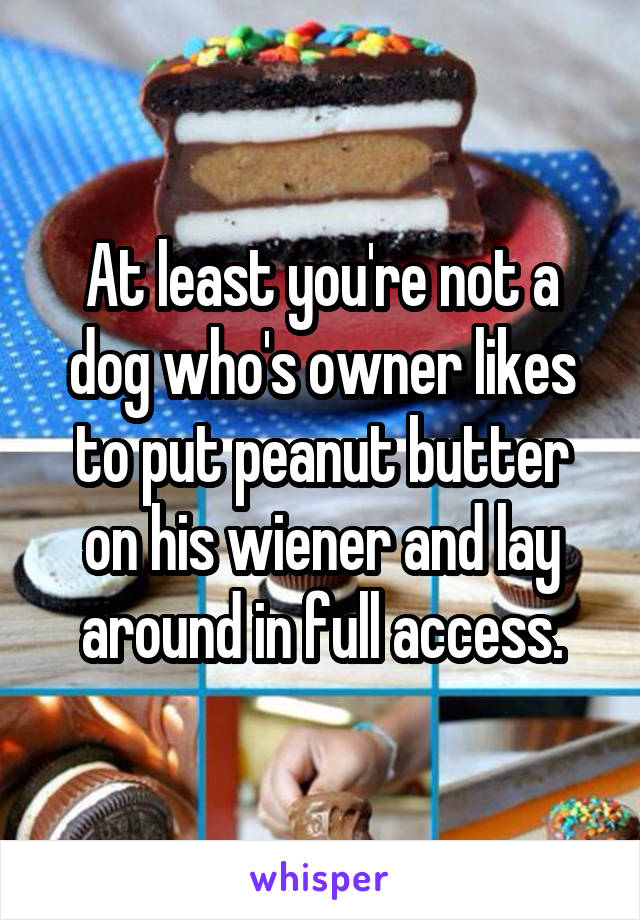 At least you're not a dog who's owner likes to put peanut butter on his wiener and lay around in full access.