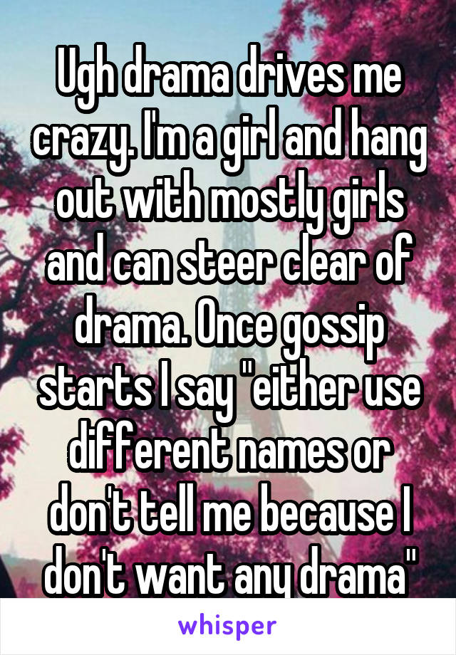 Ugh drama drives me crazy. I'm a girl and hang out with mostly girls and can steer clear of drama. Once gossip starts I say "either use different names or don't tell me because I don't want any drama"