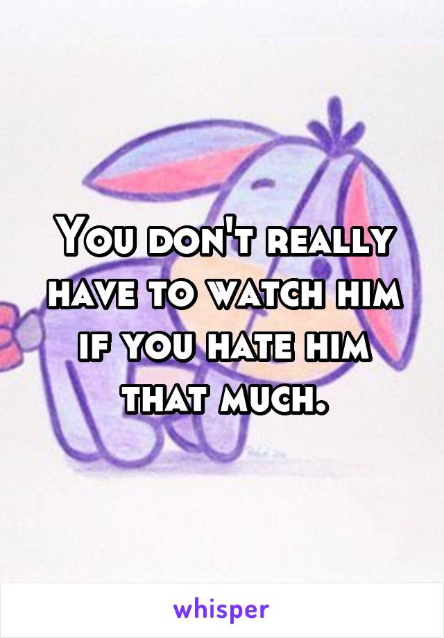 You don't really have to watch him if you hate him that much.