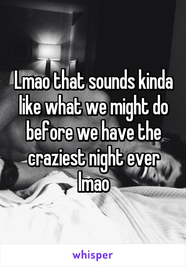 Lmao that sounds kinda like what we might do before we have the craziest night ever lmao