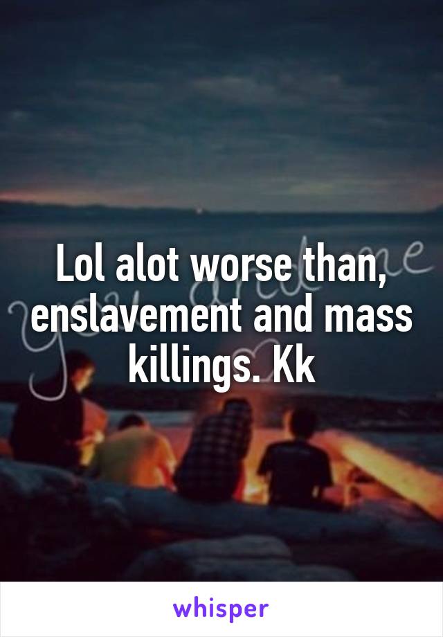 Lol alot worse than, enslavement and mass killings. Kk