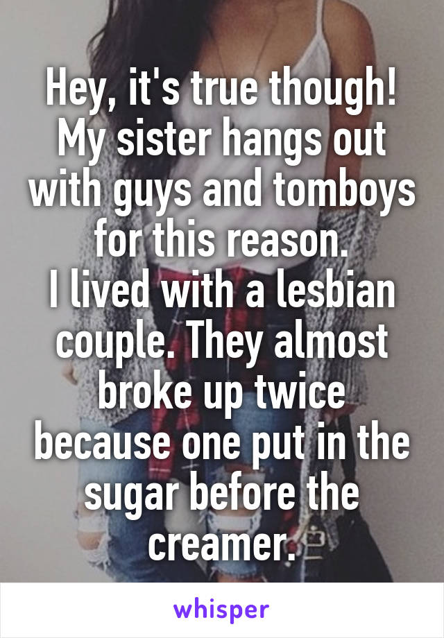 Hey, it's true though! My sister hangs out with guys and tomboys for this reason.
I lived with a lesbian couple. They almost broke up twice because one put in the sugar before the creamer.