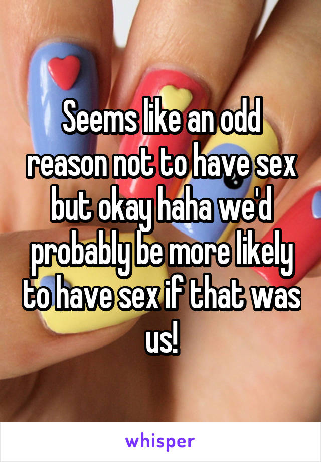 Seems like an odd reason not to have sex but okay haha we'd probably be more likely to have sex if that was us!