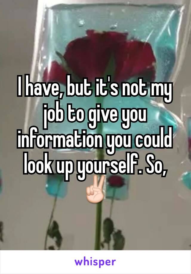 I have, but it's not my job to give you information you could look up yourself. So, ✌