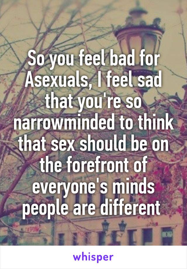 So you feel bad for Asexuals, I feel sad that you're so narrowminded to think that sex should be on the forefront of everyone's minds people are different 