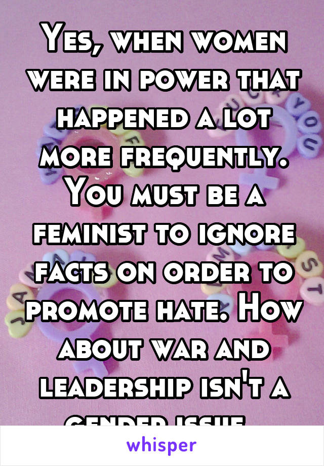 Yes, when women were in power that happened a lot more frequently. You must be a feminist to ignore facts on order to promote hate. How about war and leadership isn't a gender issue. 