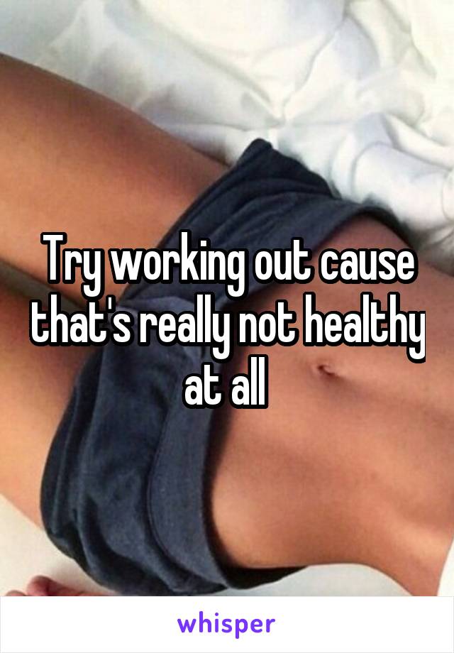 Try working out cause that's really not healthy at all 