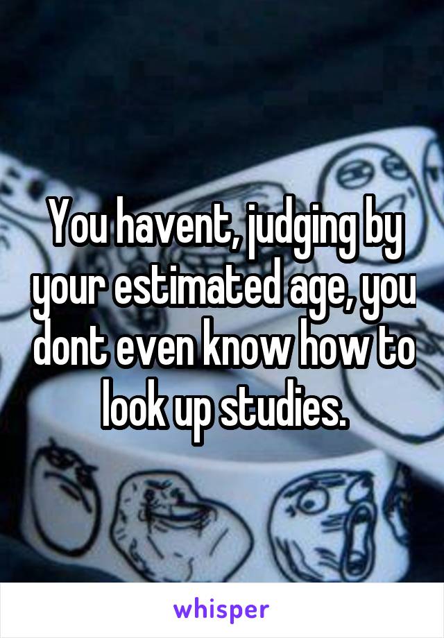 You havent, judging by your estimated age, you dont even know how to look up studies.