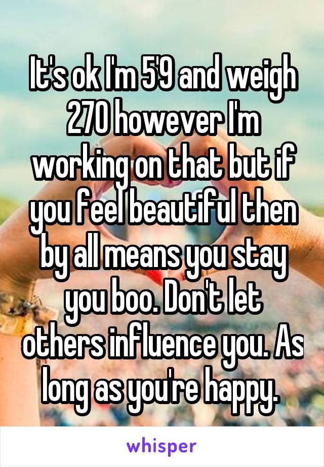 It's ok I'm 5'9 and weigh 270 however I'm working on that but if you feel beautiful then by all means you stay you boo. Don't let others influence you. As long as you're happy. 