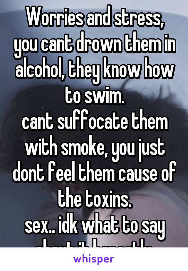 Worries and stress, you cant drown them in alcohol, they know how to swim.
cant suffocate them with smoke, you just dont feel them cause of the toxins.
sex.. idk what to say about it honestly 