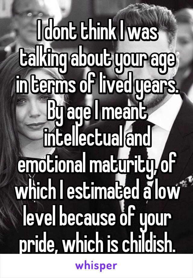 I dont think I was talking about your age in terms of lived years. By age I meant intellectual and emotional maturity, of which I estimated a low level because of your pride, which is childish.