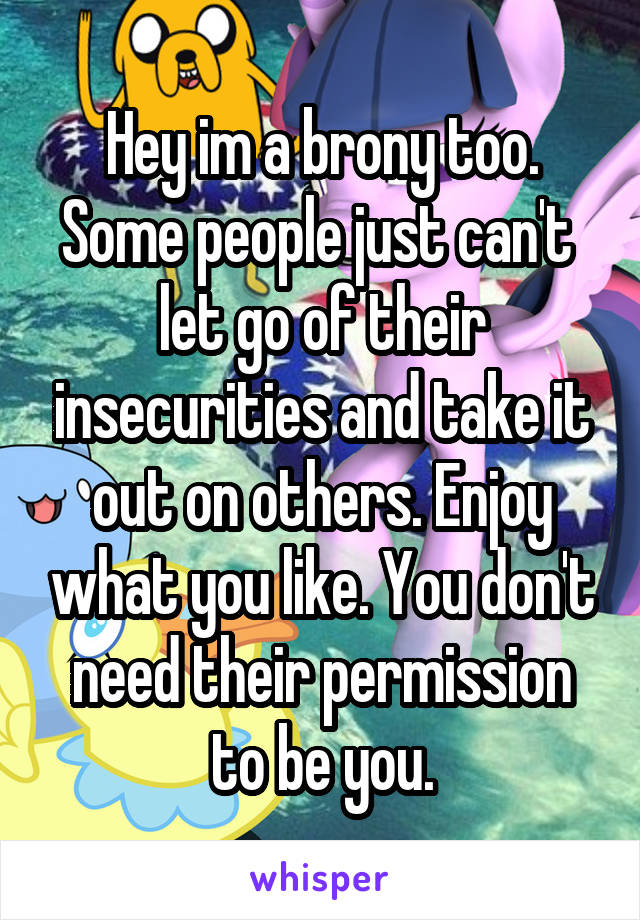 Hey im a brony too. Some people just can't  let go of their insecurities and take it out on others. Enjoy what you like. You don't need their permission to be you.