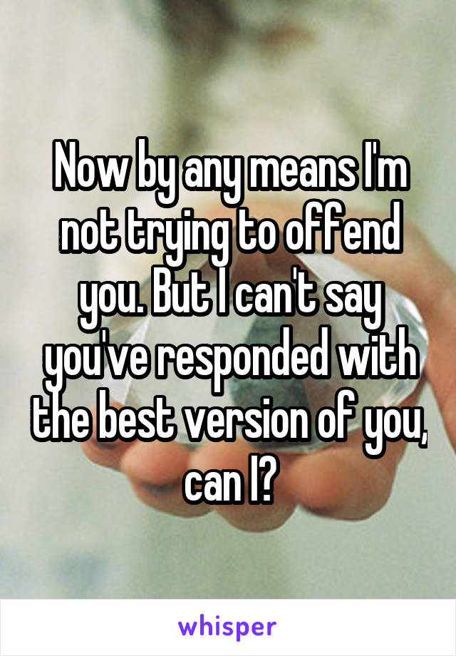 Now by any means I'm not trying to offend you. But I can't say you've responded with the best version of you, can I?