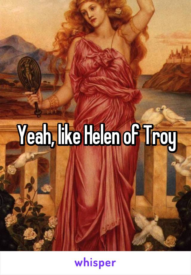 Yeah, like Helen of Troy