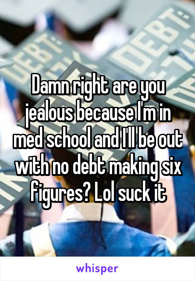 Damn right are you jealous because I'm in med school and I'll be out with no debt making six figures? Lol suck it